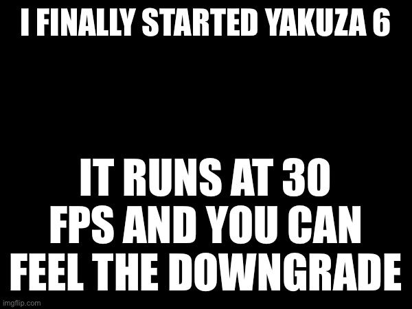 I FINALLY STARTED YAKUZA 6; IT RUNS AT 30 FPS AND YOU CAN FEEL THE DOWNGRADE | made w/ Imgflip meme maker