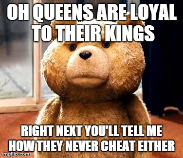 TED Meme | OH QUEENS ARE LOYAL TO THEIR KINGS RIGHT NEXT YOU'LL TELL ME HOW THEY NEVER CHEAT EITHER | image tagged in memes,ted | made w/ Imgflip meme maker