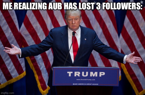 Why!!! | ME REALIZING AUB HAS LOST 3 FOLLOWERS: | image tagged in donald trump | made w/ Imgflip meme maker