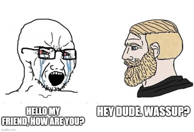 Serious and chad guys | HEY DUDE. WASSUP? HELLO MY FRIEND, HOW ARE YOU? | image tagged in serious and chad guys | made w/ Imgflip meme maker