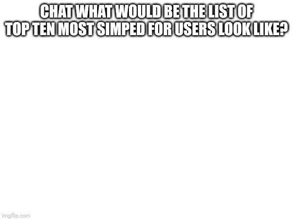 CHAT WHAT WOULD BE THE LIST OF TOP TEN MOST SIMPED FOR USERS LOOK LIKE? | made w/ Imgflip meme maker