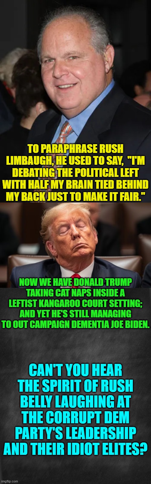 Makes you stop and think, doesn't it? | TO PARAPHRASE RUSH LIMBAUGH, HE USED TO SAY,  "I'M DEBATING THE POLITICAL LEFT WITH HALF MY BRAIN TIED BEHIND MY BACK JUST TO MAKE IT FAIR."; NOW WE HAVE DONALD TRUMP TAKING CAT NAPS INSIDE A LEFTIST KANGAROO COURT SETTING; AND YET HE'S STILL MANAGING TO OUT CAMPAIGN DEMENTIA JOE BIDEN. CAN'T YOU HEAR THE SPIRIT OF RUSH BELLY LAUGHING AT THE CORRUPT DEM PARTY'S LEADERSHIP AND THEIR IDIOT ELITES? | image tagged in yep | made w/ Imgflip meme maker