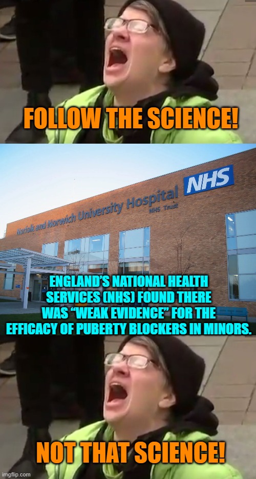 Leftism in action -- any questions? | FOLLOW THE SCIENCE! ENGLAND’S NATIONAL HEALTH SERVICES (NHS) FOUND THERE WAS “WEAK EVIDENCE” FOR THE EFFICACY OF PUBERTY BLOCKERS IN MINORS. NOT THAT SCIENCE! | image tagged in screaming liberal | made w/ Imgflip meme maker