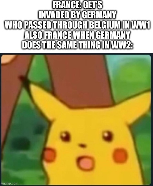 Surprised Pikachu | FRANCE: GET’S INVADED BY GERMANY WHO PASSED THROUGH BELGIUM IN WW1

ALSO FRANCE WHEN GERMANY DOES THE SAME THING IN WW2: | image tagged in surprised pikachu | made w/ Imgflip meme maker