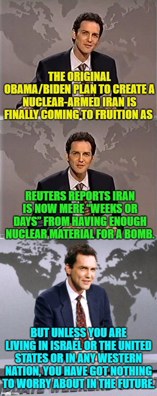 Oops, eh? | THE ORIGINAL OBAMA/BIDEN PLAN TO CREATE A NUCLEAR-ARMED IRAN IS FINALLY COMING TO FRUITION AS; REUTERS REPORTS IRAN IS NOW MERE “WEEKS OR DAYS” FROM HAVING ENOUGH NUCLEAR MATERIAL FOR A BOMB. BUT UNLESS YOU ARE LIVING IN ISRAEL OR THE UNITED STATES OR IN ANY WESTERN NATION, YOU HAVE GOT NOTHING TO WORRY ABOUT IN THE FUTURE. | image tagged in weekend update with norm | made w/ Imgflip meme maker