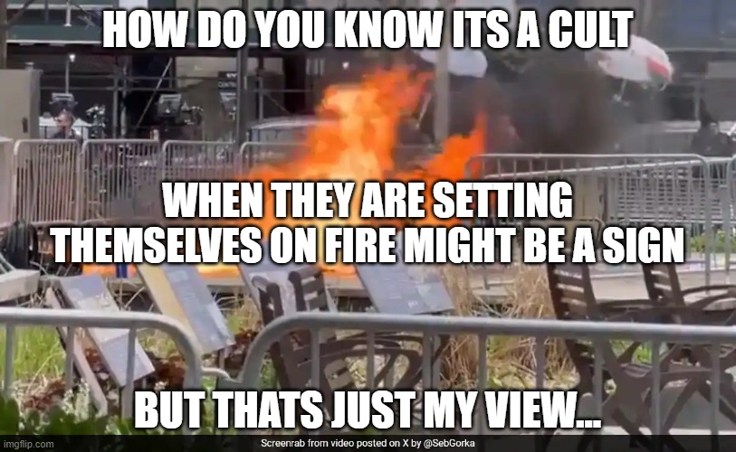 Man Sets Himself On Fire | HOW DO YOU KNOW ITS A CULT; WHEN THEY ARE SETTING THEMSELVES ON FIRE MIGHT BE A SIGN; BUT THATS JUST MY VIEW... | image tagged in donald trump,trump,cult,qanon,conspiracy theories | made w/ Imgflip meme maker
