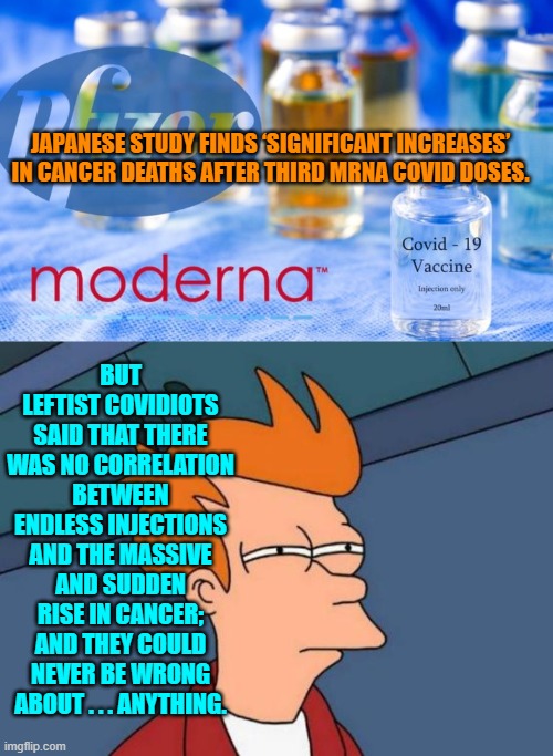 Indeed . . . leftists can never be wrong about anything.  Just ask them. | JAPANESE STUDY FINDS ‘SIGNIFICANT INCREASES’ IN CANCER DEATHS AFTER THIRD MRNA COVID DOSES. BUT LEFTIST COVIDIOTS SAID THAT THERE WAS NO CORRELATION BETWEEN ENDLESS INJECTIONS AND THE MASSIVE AND SUDDEN RISE IN CANCER; AND THEY COULD NEVER BE WRONG ABOUT . . . ANYTHING. | image tagged in futurama fry | made w/ Imgflip meme maker