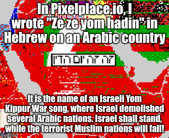 Just to make the anti-Israel Arabs mad | In Pixelplace.io, I wrote "Ze ze yom hadin" in Hebrew on an Arabic country; It is the name of an Israeli Yom Kippur War song, where Israel demolished several Arabic nations. Israel shall stand, while the terrorist Muslim nations will fall! | made w/ Imgflip meme maker
