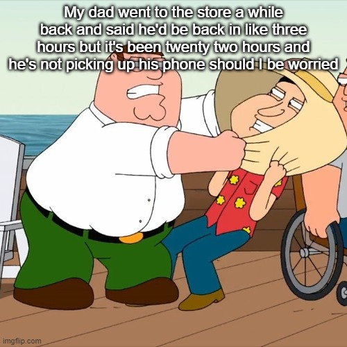 My dad went to the store a while back and said he'd be back in like three hours but it's been twenty two hours and he's not picking up his phone should I be worried | made w/ Imgflip meme maker