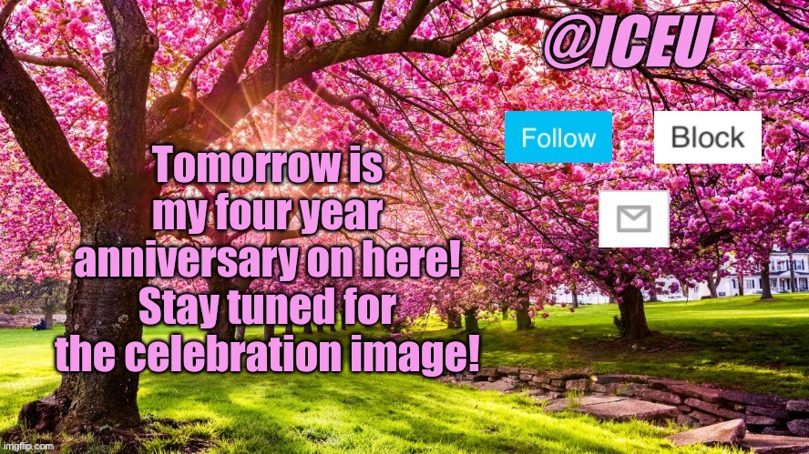 Stay tuned! (Trying to post more again like I did a few months ago now, just been busy) | Tomorrow is my four year anniversary on here! Stay tuned for the celebration image! | image tagged in iceu spring template | made w/ Imgflip meme maker