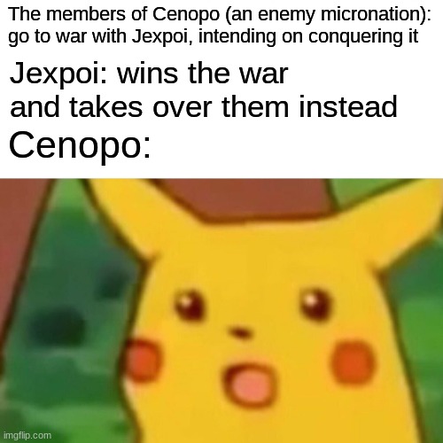 JW1 (Jexpoian War 1) was fought on 8 April 2021, and ended with Jexpoian victory. It was to the biggest conflict in the nation's | The members of Cenopo (an enemy micronation): go to war with Jexpoi, intending on conquering it; Jexpoi: wins the war and takes over them instead; Cenopo: | image tagged in memes,surprised pikachu,jexpoi | made w/ Imgflip meme maker