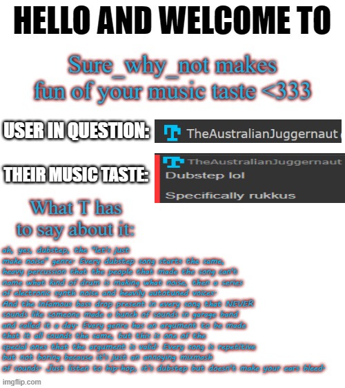 comment your playlist/music preference below so i can bully you | ah, yes, dubstep, the "let's just make noise" genre. Every dubstep song starts the same, heavy percussion that the people that made the song can't name what kind of drum is making what noise, then a series of electronic synth noise and heavily autotuned voices. And the infamous bass drop present in every song that NEVER sounds like someone made a bunch of sounds in garage band and called it a day. Every genre has an argument to be made that it all sounds the same, but this is one of the special ones that the argument is valid. Every song is repetitive but not boring because it's just an annoying mixmash of sounds. Just listen to hip-hop, it's dubstep but doesn't make your ears bleed. | image tagged in t makes fun of your music taste | made w/ Imgflip meme maker