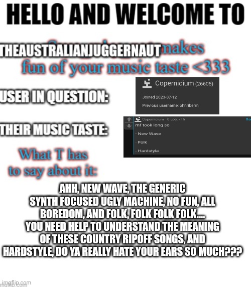 My turn ? | AHH, NEW WAVE, THE GENERIC SYNTH FOCUSED UGLY MACHINE, NO FUN, ALL BOREDOM, AND FOLK, FOLK FOLK FOLK.... YOU NEED HELP TO UNDERSTAND THE MEANING OF THESE COUNTRY RIPOFF SONGS, AND HARDSTYLE, DO YA REALLY HATE YOUR EARS SO MUCH??? | image tagged in my turn | made w/ Imgflip meme maker
