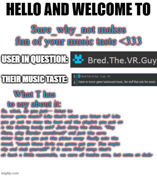 T makes fun of your music taste | So, what, do you just... listen to horror game music? Like that's what you listen to? Like you go out to mow the lawn and the playlist you put on is the fucking bendy ost? Just doing the dishes, "Hey Alexa, play Slender soundtrack" and just the eerie minor keys as you put the plates away. Really sets the mood, "ooooh those forks are gonna get you. You might slip and stab yourself!" If it were FNaF songs that's at least a little reasonable, we were all twelve once, but come on dude. | image tagged in t makes fun of your music taste | made w/ Imgflip meme maker