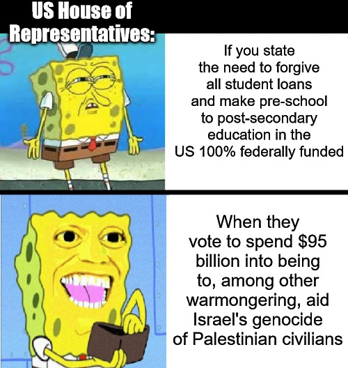 The Priorities In The House Are All Wrong | US House of Representatives:; If you state the need to forgive all student loans and make pre-school to post-secondary education in the US 100% federally funded; When they vote to spend $95 billion into being to, among other warmongering, aid Israel's genocide of Palestinian civilians | image tagged in spending spongebob,house of representatives,student loans,israel,palestine | made w/ Imgflip meme maker