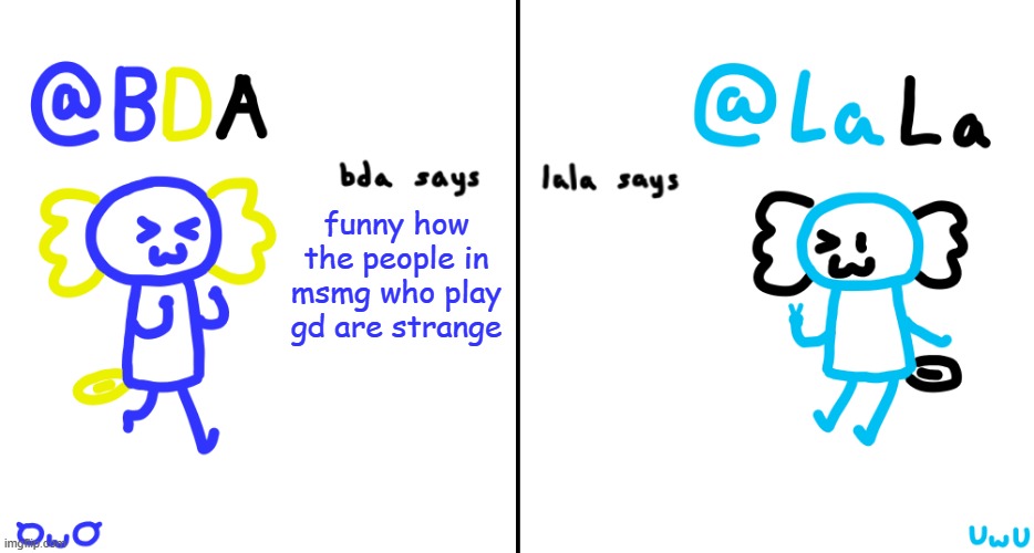bda and lala announcment temp | funny how the people in msmg who play gd are strange | image tagged in bda and lala announcment temp | made w/ Imgflip meme maker