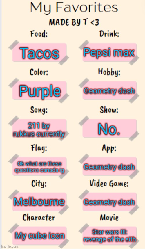 My Favorites made by T | Pepsi max; Tacos; Geometry dash; Purple; 211 by rukkus currently; No. Ok what are these questions canada ig; Geometry dash; Melbourne; Geometry dash; My cube icon; Star wars III: revenge of the sith | image tagged in my favorites made by t | made w/ Imgflip meme maker