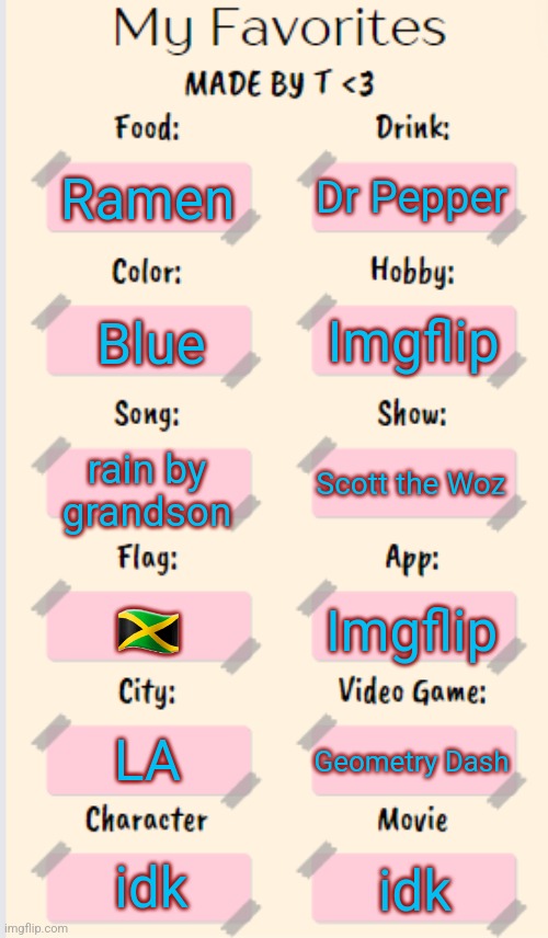 My Favorites made by T | Dr Pepper; Ramen; Imgflip; Blue; rain by grandson; Scott the Woz; 🇯🇲; Imgflip; LA; Geometry Dash; idk; idk | image tagged in my favorites made by t | made w/ Imgflip meme maker