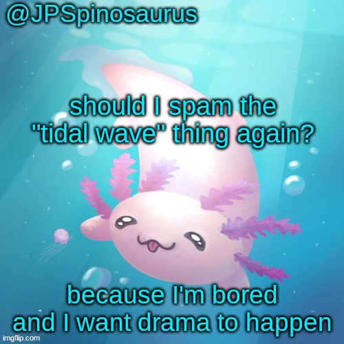 JPSpinosaurus axolotl temp v2 | should I spam the "tidal wave" thing again? because I'm bored and I want drama to happen | image tagged in jpspinosaurus axolotl temp v2 | made w/ Imgflip meme maker