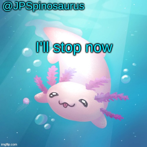 JPSpinosaurus axolotl temp v2 | I'll stop now | image tagged in jpspinosaurus axolotl temp v2 | made w/ Imgflip meme maker