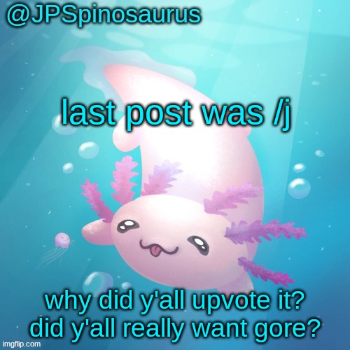 JPSpinosaurus axolotl temp v2 | last post was /j; why did y'all upvote it? did y'all really want gore? | image tagged in jpspinosaurus axolotl temp v2 | made w/ Imgflip meme maker