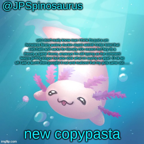 JPSpinosaurus axolotl temp v2 | um I don't really know man I think I'm just a um boneless fleshy watery duckin stupid skibidi rizzler toilet that eats balls and sacks for literally n0o reason but hey its a theory, a game theory, anyways I'm still typing as the comment keeps getting longer but also idek what im saying so yeah :D ok so uh I ate a worm then pooped it out and realized that my guts came out....... new copypasta | image tagged in jpspinosaurus axolotl temp v2 | made w/ Imgflip meme maker