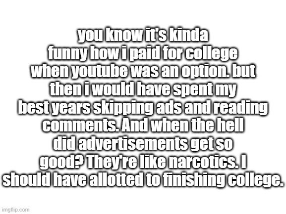 3 O'Clock Things (AJR) | you know it's kinda funny how i paid for college when youtube was an option. but then i would have spent my best years skipping ads and reading comments. And when the hell did advertisements get so good? They're like narcotics. I should have allotted to finishing college. | image tagged in blank white template | made w/ Imgflip meme maker