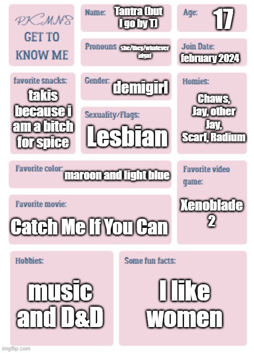 PKMN's Get to Know Me | 17; Tantra (but I go by T); she/they/whatever idgaf; february 2024; demigirl; Chaws, Jay, other Jay, Scarf, Radium; takis because i am a bitch for spice; Lesbian; maroon and light blue; Xenoblade 2; Catch Me If You Can; music and D&D; I like women | image tagged in pkmn's get to know me | made w/ Imgflip meme maker