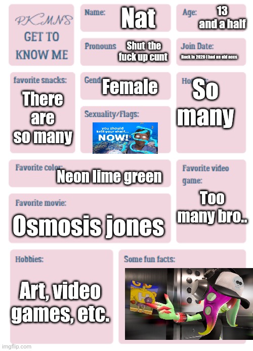PKMN's Get to Know Me | 13 and a half; Nat; Shut  the fu​ck up cu​nt; Back in 2020 I had an old accs; So many; Female; There are so many; Neon lime green; Too many bro.. Osmosis jones; Art, video games, etc. | image tagged in pkmn's get to know me | made w/ Imgflip meme maker