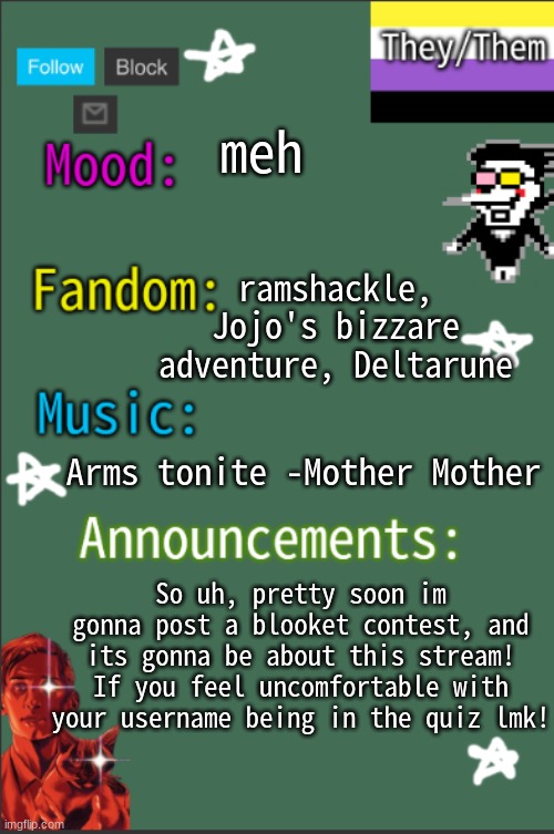 coming soon... | meh; ramshackle, Jojo's bizzare adventure, Deltarune; Arms tonite -Mother Mother; So uh, pretty soon im gonna post a blooket contest, and its gonna be about this stream! If you feel uncomfortable with your username being in the quiz lmk! | image tagged in greyisnothot new temp,lgbtq,lmk pls | made w/ Imgflip meme maker