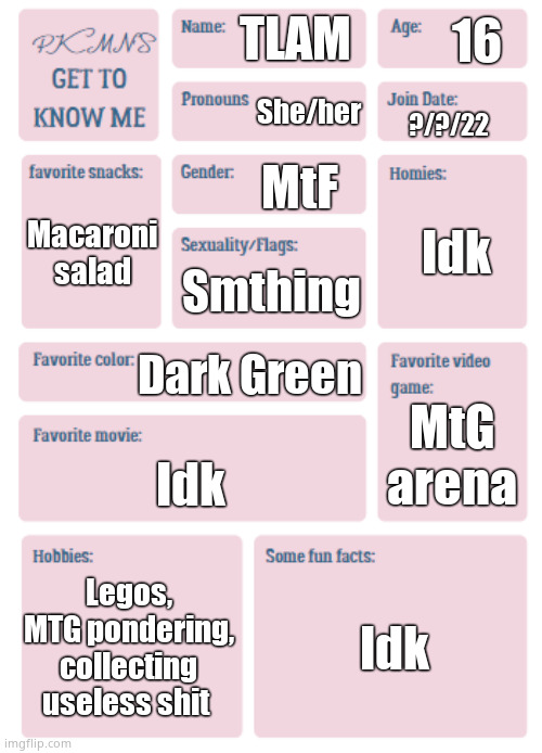 PKMN's Get to Know Me | 16; TLAM; She/her; ?/?/22; MtF; Idk; Macaroni salad; Smthing; Dark Green; MtG arena; Idk; Legos, MTG pondering, collecting useless shit; Idk | image tagged in pkmn's get to know me | made w/ Imgflip meme maker