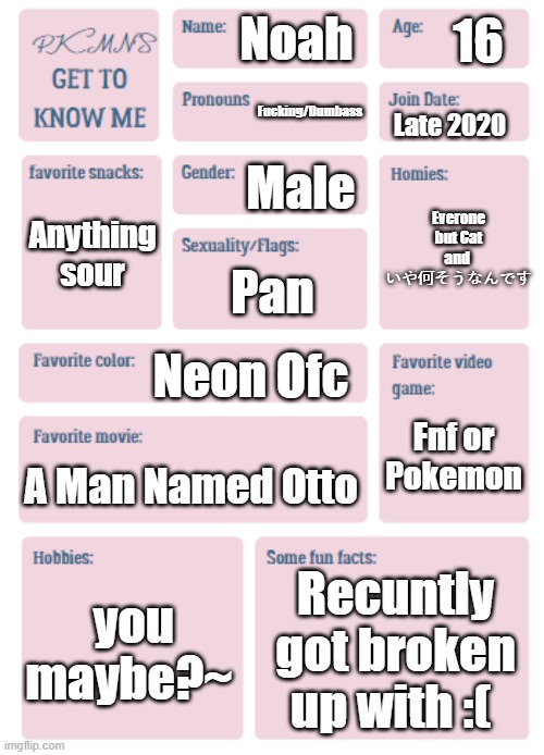 sigh | 16; Noah; Fucking/Dumbass; Everone but Cat and 
いや何そうなんです; Late 2020; Male; Anything sour; Pan; Neon Ofc; Fnf or Pokemon; A Man Named Otto; you maybe?~; Recuntly got broken up with :( | image tagged in pkmn's get to know me | made w/ Imgflip meme maker
