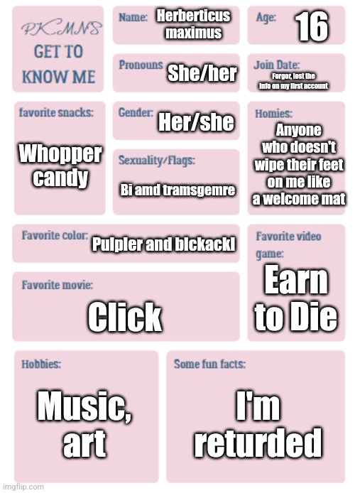 PKMN's Get to Know Me | 16; Herberticus maximus; She/her; Forgor, lost the info on my first account; Her/she; Anyone who doesn't wipe their feet on me like a welcome mat; Whopper candy; Bi amd tramsgemre; Pulpler and blckackl; Earn to Die; Click; Music, art; I'm returded | image tagged in pkmn's get to know me | made w/ Imgflip meme maker