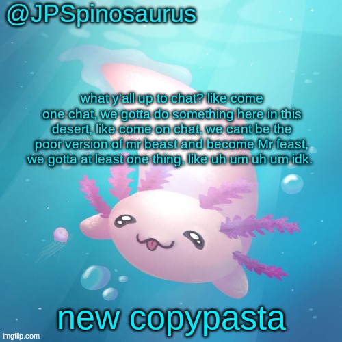 JPSpinosaurus axolotl temp v2 | what y'all up to chat? like come one chat, we gotta do something here in this desert, like come on chat, we cant be the poor version of mr beast and become Mr feast, we gotta at least one thing, like uh um uh um idk. new copypasta | image tagged in jpspinosaurus axolotl temp v2 | made w/ Imgflip meme maker