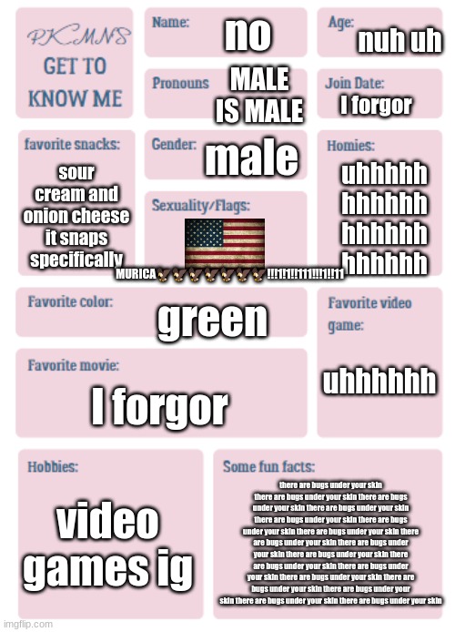 PKMN's Get to Know Me | nuh uh; no; MALE IS MALE; I forgor; male; sour cream and onion cheese it snaps specifically; uhhhhh
hhhhhh
hhhhhh
hhhhhh; MURICA🦅🦅🦅🦅🦅🦅🦅!!!1!1!!111!!!1!!11; green; uhhhhhh; I forgor; video games ig; there are bugs under your skin there are bugs under your skin there are bugs under your skin there are bugs under your skin there are bugs under your skin there are bugs under your skin there are bugs under your skin there are bugs under your skin there are bugs under your skin there are bugs under your skin there are bugs under your skin there are bugs under your skin there are bugs under your skin there are bugs under your skin there are bugs under your skin there are bugs under your skin there are bugs under your skin | image tagged in pkmn's get to know me | made w/ Imgflip meme maker