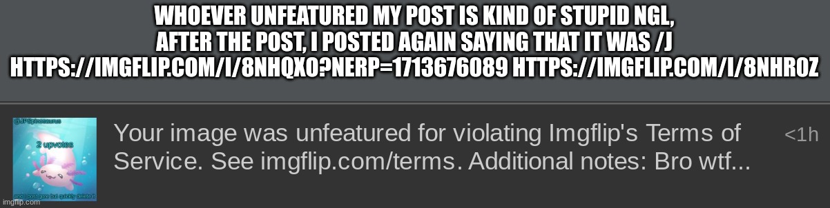 WHOEVER UNFEATURED MY POST IS KIND OF STUPID NGL, AFTER THE POST, I POSTED AGAIN SAYING THAT IT WAS /J HTTPS://IMGFLIP.COM/I/8NHQXO?NERP=1713676089 HTTPS://IMGFLIP.COM/I/8NHR0Z | made w/ Imgflip meme maker