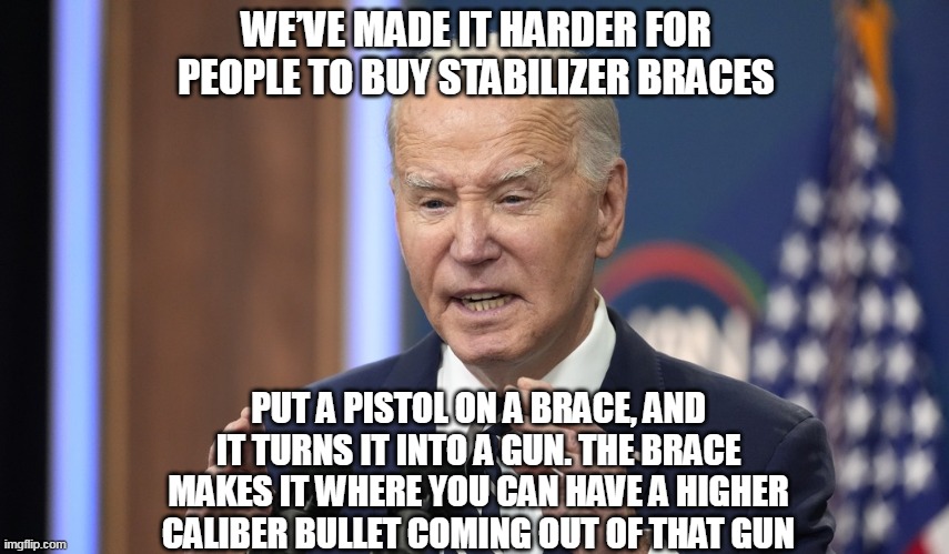 Actual POTUS quote | WE’VE MADE IT HARDER FOR PEOPLE TO BUY STABILIZER BRACES; PUT A PISTOL ON A BRACE, AND IT TURNS IT INTO A GUN. THE BRACE MAKES IT WHERE YOU CAN HAVE A HIGHER CALIBER BULLET COMING OUT OF THAT GUN | image tagged in gun control,joe biden,stupid,potus | made w/ Imgflip meme maker