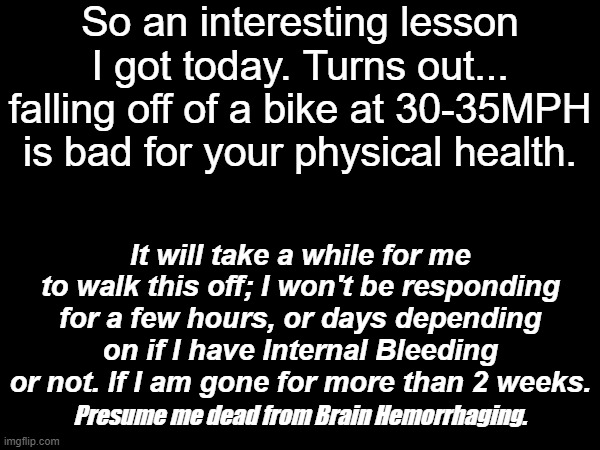 Is my bike okay?? Uhh, I plead the fifth. | So an interesting lesson I got today. Turns out... falling off of a bike at 30-35MPH is bad for your physical health. It will take a while for me to walk this off; I won't be responding for a few hours, or days depending on if I have Internal Bleeding or not. If I am gone for more than 2 weeks. Presume me dead from Brain Hemorrhaging. | image tagged in oopsie daisy | made w/ Imgflip meme maker