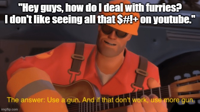 The answer, use a gun, if that doesnt work, use more gun | "Hey guys, how do I deal with furries? I don't like seeing all that $#!+ on youtube." | image tagged in the answer use a gun if that doesnt work use more gun | made w/ Imgflip meme maker