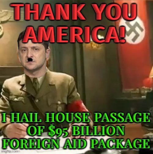 ‘Thank You America!’: Ukraine’s Zelensky And Israel’s Netanyahu Hail House Passage Of $95 Billion Foreign Aid Package | THANK YOU
AMERICA! I HAIL HOUSE PASSAGE
OF $95 BILLION FOREIGN AID PACKAGE | image tagged in zelensky nazi | made w/ Imgflip meme maker