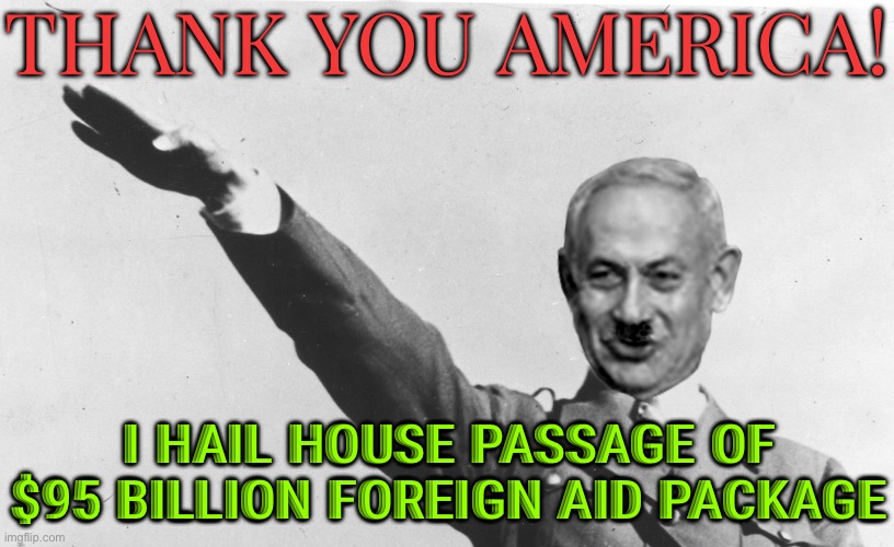 ‘Thank You America!’: Ukraine’s Zelensky And Israel’s Netanyahu Hail House Passage Of $95 Billion Foreign Aid Package | THANK YOU AMERICA! I HAIL HOUSE PASSAGE OF $95 BILLION FOREIGN AID PACKAGE | image tagged in israel's netanyahu,palestine,breaking news,scumbag america,genocide,nazis | made w/ Imgflip meme maker