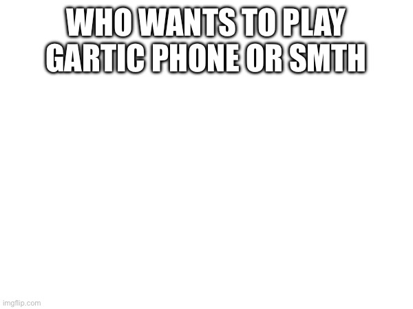 WHO WANTS TO PLAY GARTIC PHONE OR SMTH | made w/ Imgflip meme maker