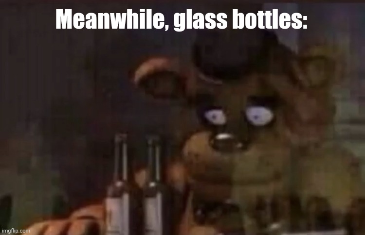 Meanwhile, glass bottles: | image tagged in freddy ptsd | made w/ Imgflip meme maker