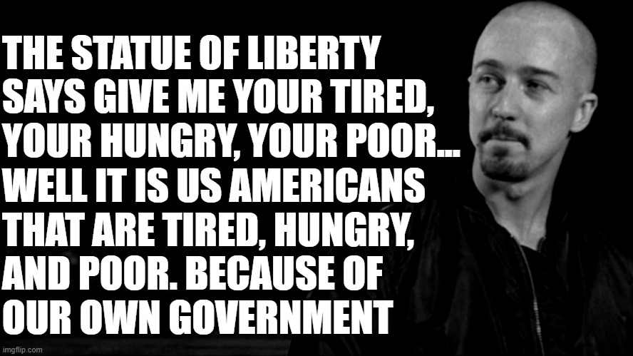 Statue History X | THE STATUE OF LIBERTY
SAYS GIVE ME YOUR TIRED,
YOUR HUNGRY, YOUR POOR... WELL IT IS US AMERICANS
THAT ARE TIRED, HUNGRY,
AND POOR. BECAUSE OF 
OUR OWN GOVERNMENT | image tagged in illegal immigration,immigration,statue of liberty,taxes,welfare,socialism | made w/ Imgflip meme maker