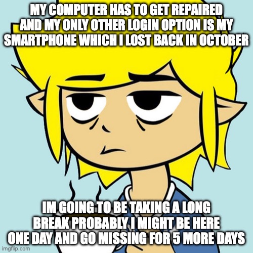 just after I got uncomment banned | MY COMPUTER HAS TO GET REPAIRED AND MY ONLY OTHER LOGIN OPTION IS MY SMARTPHONE WHICH I LOST BACK IN OCTOBER; IM GOING TO BE TAKING A LONG BREAK PROBABLY I MIGHT BE HERE ONE DAY AND GO MISSING FOR 5 MORE DAYS | image tagged in leafyisnthere | made w/ Imgflip meme maker