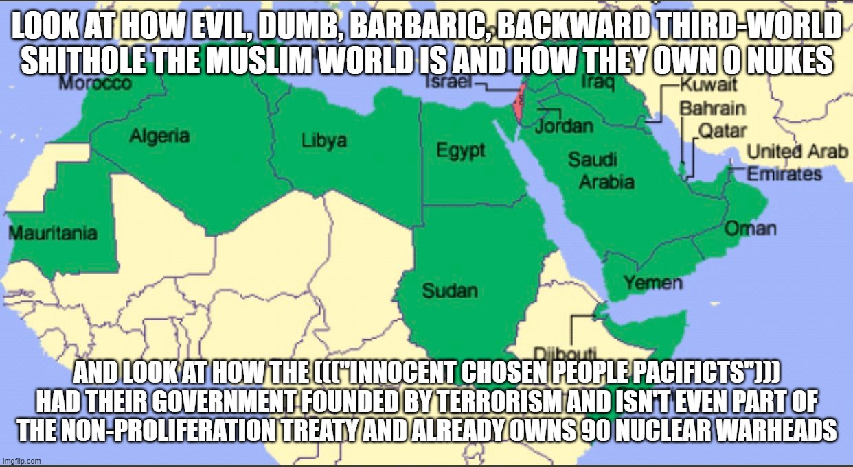*Israel Nukes the West* "aCtUaLlY aCtUaLlY iT's tHe mOsT tErRoRiSt-sYmPaThIzInG rEgIoN tHeReFoRe iT wAs sElF-dEfEnSe!!!" | LOOK AT HOW EVIL, DUMB, BARBARIC, BACKWARD THIRD-WORLD
SHITHOLE THE MUSLIM WORLD IS AND HOW THEY OWN 0 NUKES; AND LOOK AT HOW THE ((("INNOCENT CHOSEN PEOPLE PACIFICTS"))) HAD THEIR GOVERNMENT FOUNDED BY TERRORISM AND ISN'T EVEN PART OF
THE NON-PROLIFERATION TREATY AND ALREADY OWNS 90 NUCLEAR WARHEADS | image tagged in muslim,israel,terrorism,terrorist,hypocrisy,double standards | made w/ Imgflip meme maker