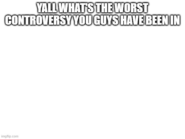 YALL WHAT'S THE WORST CONTROVERSY YOU GUYS HAVE BEEN IN | made w/ Imgflip meme maker