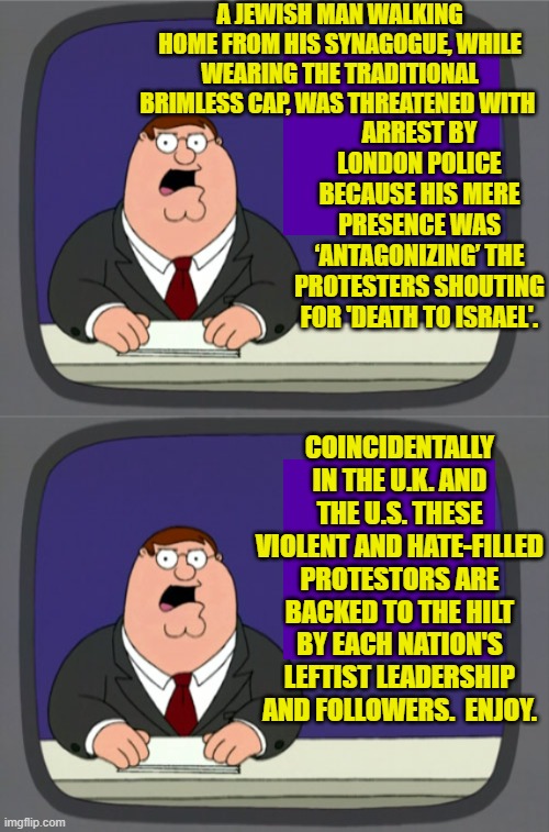 Cause and effect via leftism.  'taint rocket science. | A JEWISH MAN WALKING HOME FROM HIS SYNAGOGUE, WHILE WEARING THE TRADITIONAL BRIMLESS CAP, WAS THREATENED WITH; ARREST BY LONDON POLICE BECAUSE HIS MERE PRESENCE WAS ‘ANTAGONIZING’ THE PROTESTERS SHOUTING FOR 'DEATH TO ISRAEL'. COINCIDENTALLY IN THE U.K. AND THE U.S. THESE VIOLENT AND HATE-FILLED PROTESTORS ARE BACKED TO THE HILT BY EACH NATION'S LEFTIST LEADERSHIP AND FOLLOWERS.  ENJOY. | image tagged in peter griffin news | made w/ Imgflip meme maker