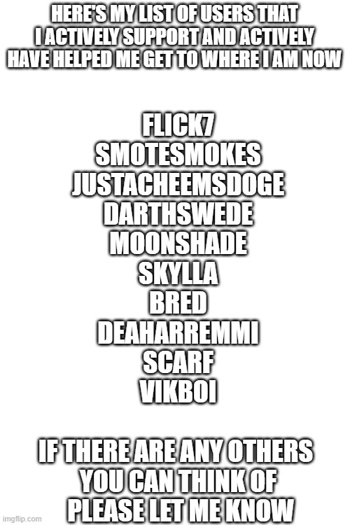 because of a previous post. | HERE'S MY LIST OF USERS THAT I ACTIVELY SUPPORT AND ACTIVELY HAVE HELPED ME GET TO WHERE I AM NOW; FLICK7
SMOTESMOKES
JUSTACHEEMSDOGE
DARTHSWEDE
MOONSHADE
SKYLLA
BRED
DEAHARREMMI
SCARF
VIKBOI
 
IF THERE ARE ANY OTHERS 
YOU CAN THINK OF
 PLEASE LET ME KNOW | made w/ Imgflip meme maker