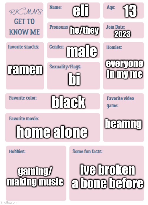 PKMN's Get to Know Me | 13; eli; he/they; 2023; male; everyone in my mc; ramen; bi; black; beamng; home alone; gaming/ making music; ive broken a bone before | image tagged in pkmn's get to know me | made w/ Imgflip meme maker